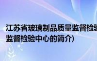 江苏省玻璃制品质量监督检验中心(关于江苏省玻璃制品质量监督检验中心的简介)