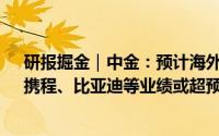 研报掘金｜中金：预计海外中资股上半年多赚逾6% 中车、携程、比亚迪等业绩或超预期