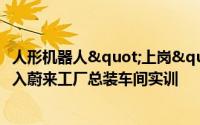 人形机器人"上岗" ！优必选工业人形机器人进入蔚来工厂总装车间实训