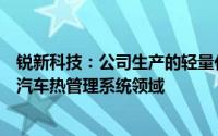 锐新科技：公司生产的轻量化部件主要应用在汽车轻量化及汽车热管理系统领域