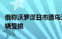 俄称沃罗涅日市遭乌无人机袭击多处建筑及车辆受损