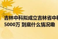 吉林中科拟成立吉林省中科生物产业发展有限公司 注册资本5000万 到底什么情况嘞