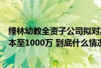 绿林幼教全资子公司拟对其全资子公司浙江宇海减少注册资本至1000万 到底什么情况嘞