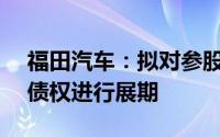 福田汽车：拟对参股公司雷萨股份4.73亿元债权进行展期