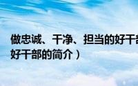 做忠诚、干净、担当的好干部（关于做忠诚、干净、担当的好干部的简介）