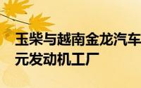 玉柴与越南金龙汽车签约建设总投资2.6亿美元发动机工厂