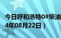 今日呼和浩特0#柴油价格调整最新消息（2024年08月22日）