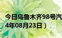 今日乌鲁木齐98号汽油价调整最新消息（2024年08月23日）