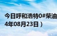 今日呼和浩特0#柴油价格调整最新消息（2024年08月23日）