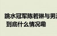 跳水冠军陈若琳与男演员恋情曝光？本人回应 到底什么情况嘞