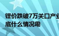 锂价跌破7万关口产业链上游成本压力待解 到底什么情况嘞