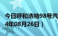 今日呼和浩特98号汽油价调整最新消息（2024年08月26日）