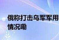 俄称打击乌军军用机场及武器仓库 到底什么情况嘞