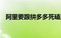 阿里要跟拼多多死磕到底 到底什么情况嘞