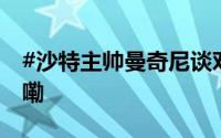 #沙特主帅曼奇尼谈对阵国足# 到底什么情况嘞