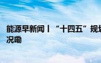 能源早新闻丨“十四五”规划重点项目最新进展 到底什么情况嘞