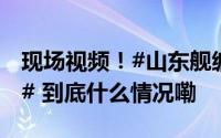 现场视频！#山东舰编队远海远域实战化训练# 到底什么情况嘞