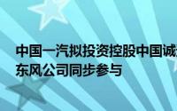 中国一汽拟投资控股中国诚通所属力神青岛 兵器装备集团、东风公司同步参与