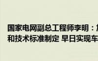 国家电网副总工程师李明：加快车桩有序充放电功能的普及和技术标准制定 早日实现车网互动全面实现