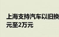 上海支持汽车以旧换新补贴个人消费者1.2万元至2万元