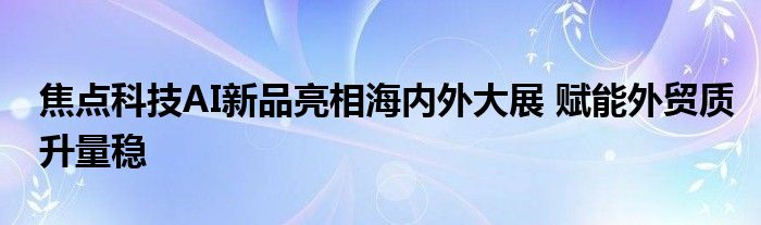 焦点科技AI新品亮相海内外大展 赋能外贸质升量稳