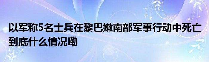 以军称5名士兵在黎巴嫩南部军事行动中死亡 到底什么情况嘞