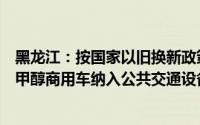 黑龙江：按国家以旧换新政策对换购甲醇汽车给予补贴支持甲醇商用车纳入公共交通设备更新清单