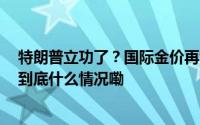 特朗普立功了？国际金价再创新高国内金价逼近800元/克 到底什么情况嘞