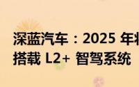 深蓝汽车：2025 年将开启“智驾元年”全面搭载 L2+ 智驾系统