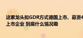 这家龙头拟GDR方式德国上市、募资45亿或成中美欧三地上市企业 到底什么情况嘞