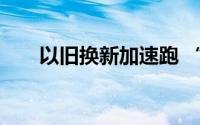 以旧换新加速跑 “换”出消费新活力