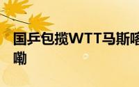 国乒包揽WTT马斯喀特站五冠 到底什么情况嘞