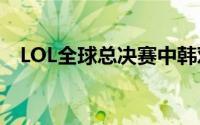 LOL全球总决赛中韩对决 到底什么情况嘞