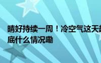 晴好持续一周！冷空气这天赶来降温！这个变化要重视... 到底什么情况嘞