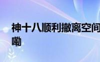 神十八顺利撤离空间站组合体 到底什么情况嘞