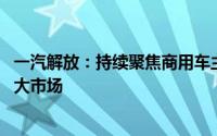 一汽解放：持续聚焦商用车主业 以更强综合竞争优势拓展更大市场