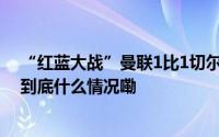 “红蓝大战”曼联1比1切尔西范尼临时带队保持不败詹俊 到底什么情况嘞