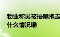 物业称男孩捂嘴抱走女孩又被警方带走 到底什么情况嘞