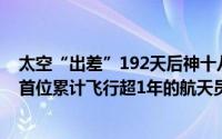 太空“出差”192天后神十八航天员今日凌晨平安回家中国首位累计飞行超1年的航天员是他 到底什么情况嘞