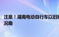 注意！湖南电动自行车以旧换新活动内容有调整 到底什么情况嘞