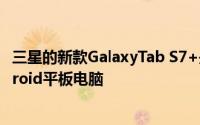 三星的新款GalaxyTab S7+是金钱上可以买到的最好的Android平板电脑