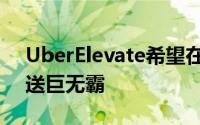 UberElevate希望在夏季开始通过无人机运送巨无霸