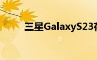 三星GalaxyS23存在相机模糊问题