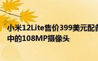 小米12Lite售价399美元配备120Hz显示屏和7.29毫米机箱中的108MP摄像头