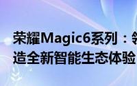 荣耀Magic6系列：领先技术的集大成者，打造全新智能生态体验