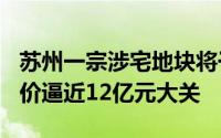 苏州一宗涉宅地块将于2月19日出让，总起始价逼近12亿元大关