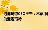 泡泡玛特CEO王宁：不慕中国迪士尼之名，志在成为世界级的泡泡玛特