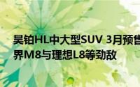 昊铂HL中大型SUV 3月预售在即，预估售价35万，直面问界M8与理想L8等劲敌