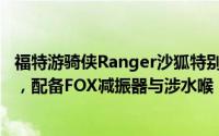 福特游骑侠Ranger沙狐特别版震撼上市，售价28.58万元起，配备FOX减振器与涉水喉