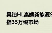 昊铂HL高端新能源SUV即将于3月预售，剑指35万级市场